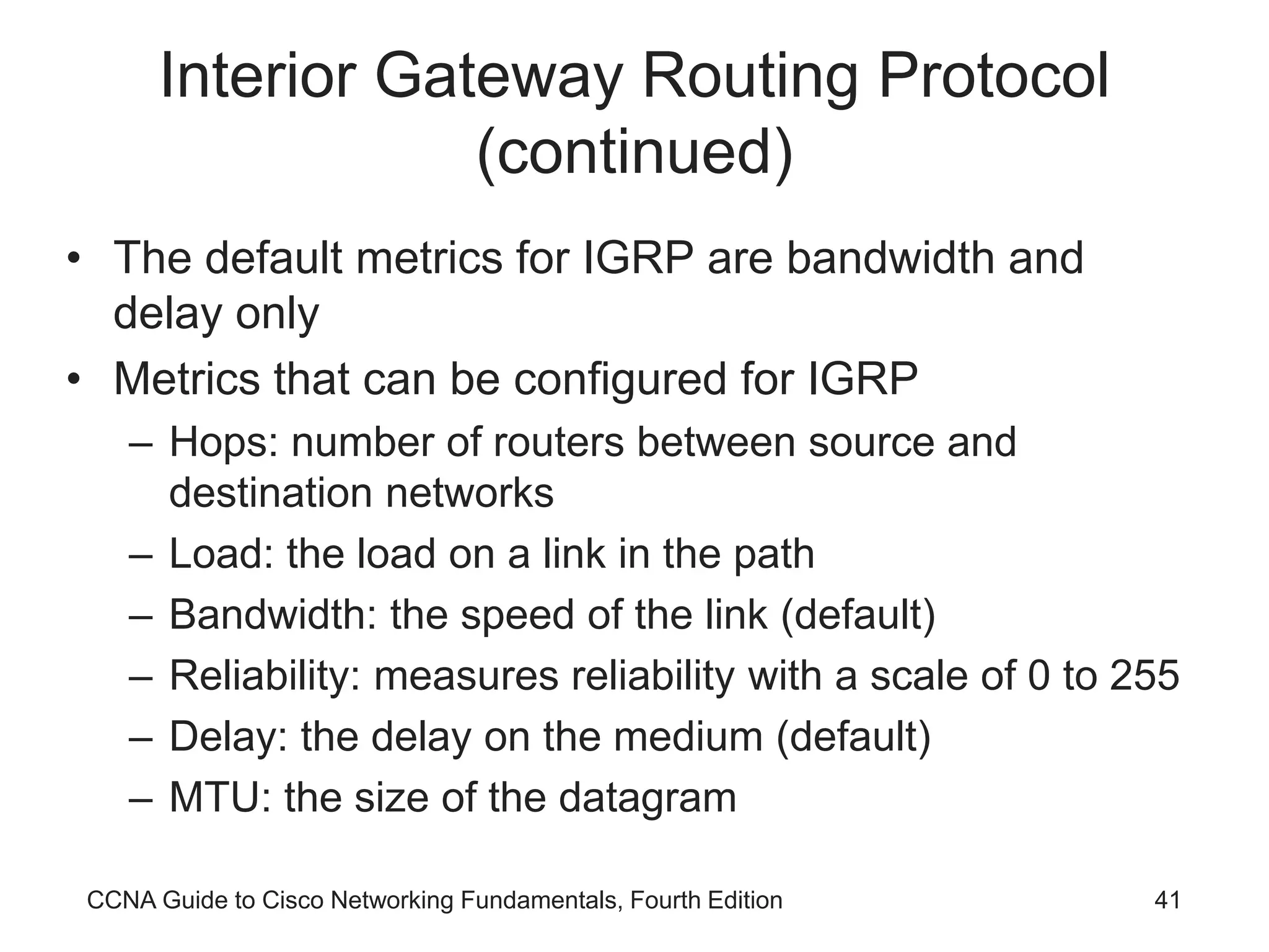 CCNA Guide to Cisco Networking Fundamentals, Fourth Edition 41 Interior Gateway Routing Protocol (continued) • The default metrics for IGRP are bandwidth and delay only • Metrics that can be configured for IGRP – Hops: number of routers between source and destination networks – Load: the load on a link in the path – Bandwidth: the speed of the link (default) – Reliability: measures reliability with a scale of 0 to 255 – Delay: the delay on the medium (default) – MTU: the size of the datagram 