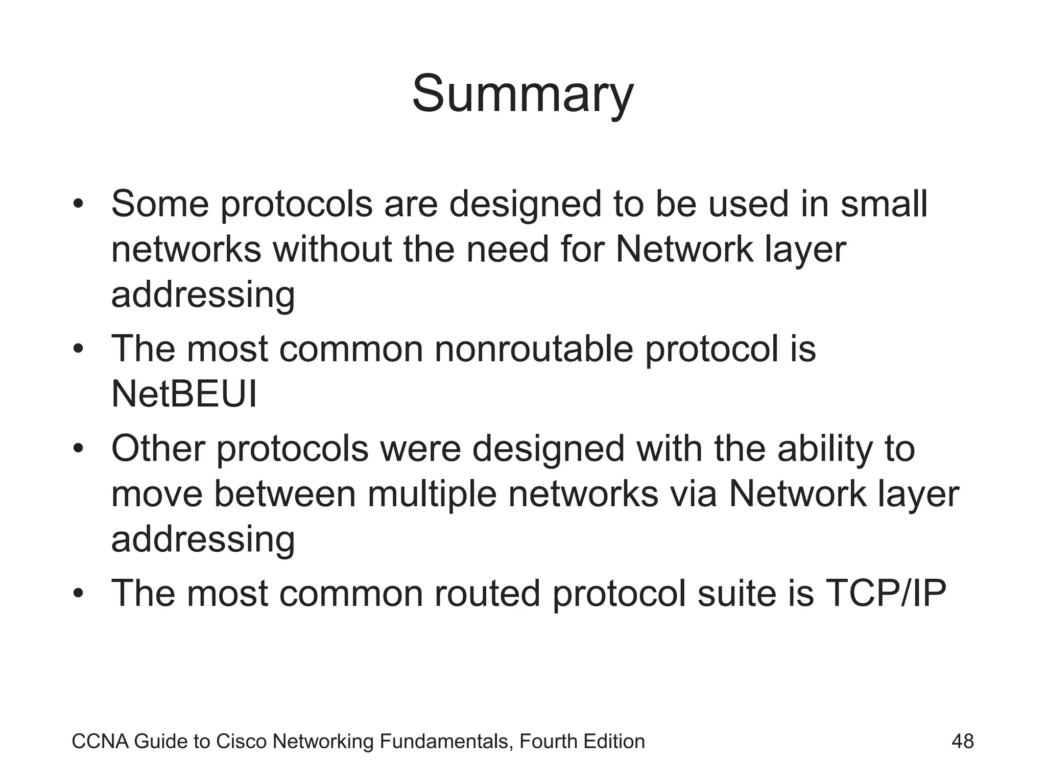 CCNA Guide to Cisco Networking Fundamentals, Fourth Edition 48 Summary • Some protocols are designed to be used in small networks without the need for Network layer addressing • The most common nonroutable protocol is NetBEUI • Other protocols were designed with the ability to move between multiple networks via Network layer addressing • The most common routed protocol suite is TCP/IP 