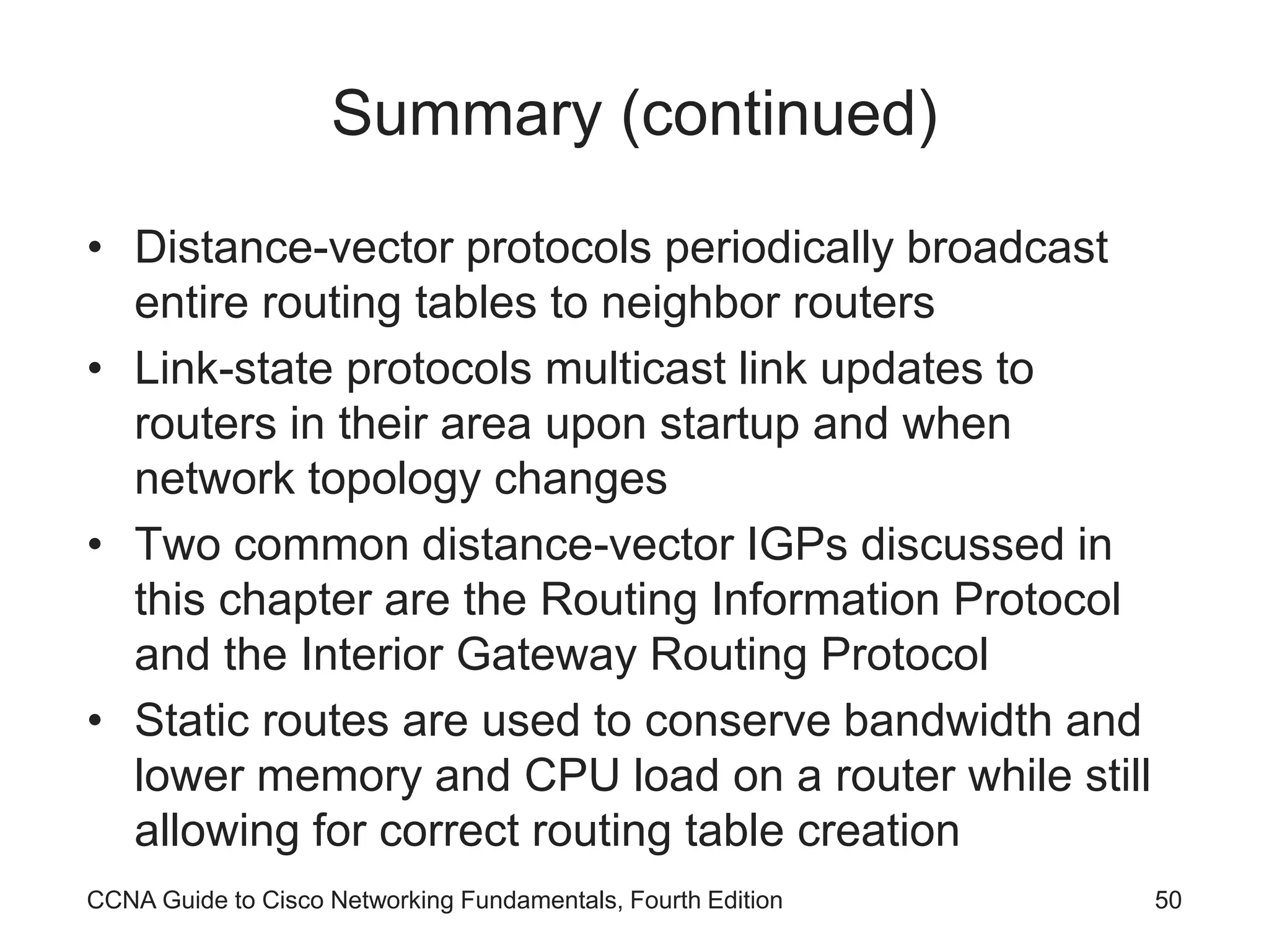 CCNA Guide to Cisco Networking Fundamentals, Fourth Edition 50 Summary (continued) • Distance-vector protocols periodically broadcast entire routing tables to neighbor routers • Link-state protocols multicast link updates to routers in their area upon startup and when network topology changes • Two common distance-vector IGPs discussed in this chapter are the Routing Information Protocol and the Interior Gateway Routing Protocol • Static routes are used to conserve bandwidth and lower memory and CPU load on a router while still allowing for correct routing table creation 