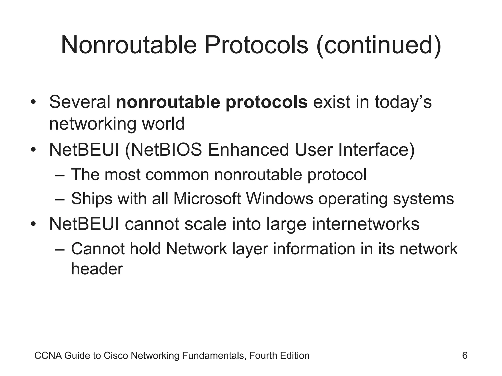 CCNA Guide to Cisco Networking Fundamentals, Fourth Edition 6 Nonroutable Protocols (continued) • Several nonroutable protocols exist in today’s networking world • NetBEUI (NetBIOS Enhanced User Interface) – The most common nonroutable protocol – Ships with all Microsoft Windows operating systems • NetBEUI cannot scale into large internetworks – Cannot hold Network layer information in its network header 