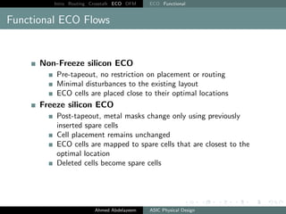 Intro Routing Crosstalk ECO DFM ECO Functional
Functional ECO Flows
Non-Freeze silicon ECO
Pre-tapeout, no restriction on placement or routing
Minimal disturbances to the existing layout
ECO cells are placed close to their optimal locations
Freeze silicon ECO
Post-tapeout, metal masks change only using previously
inserted spare cells
Cell placement remains unchanged
ECO cells are mapped to spare cells that are closest to the
optimal location
Deleted cells become spare cells
Ahmed Abdelazeem ASIC Physical Design
 