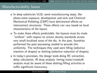 Intro Routing Crosstalk ECO DFM Flow Antenna Via Wire Filler Metal Slotting Validation
Manufacturability Issues
In deep submicron VLSI, some manufacturing steps, like
photo-resist exposure, development and etch and Chemical
Mechanical Polishing (CMP) have detrimental effects on
interconnect structures. These effects can vary based on local
characteristics of the layout.
To make these effects predictable, the layouts must be made
“uniform” with respect to certain density standards across
very small localized areas of the die. In the past, foundries
performed the post processing needed to provide this
uniformity. The techniques they used were filling (selective
insertion of shapes) or slotting (selective reduction of shapes).
In today’s processes, the design tools doing RC extraction,
delay calculation, IR drop analysis, timing/noise/crosstalk
analysis must be aware of these slotting/filling activities or
suffer significant inaccuracy.
Ahmed Abdelazeem ASIC Physical Design
 