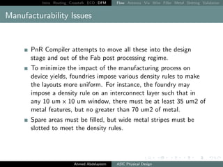Intro Routing Crosstalk ECO DFM Flow Antenna Via Wire Filler Metal Slotting Validation
Manufacturability Issues
PnR Compiler attempts to move all these into the design
stage and out of the Fab post processing regime.
To minimize the impact of the manufacturing process on
device yields, foundries impose various density rules to make
the layouts more uniform. For instance, the foundry may
impose a density rule on an interconnect layer such that in
any 10 um x 10 um window, there must be at least 35 um2 of
metal features, but no greater than 70 um2 of metal.
Spare areas must be filled, but wide metal stripes must be
slotted to meet the density rules.
Ahmed Abdelazeem ASIC Physical Design
 