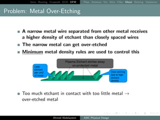 Intro Routing Crosstalk ECO DFM Flow Antenna Via Wire Filler Metal Slotting Validation
Problem: Metal Over-Etching
A narrow metal wire separated from other metal receives
a higher density of etchant than closely spaced wires
The narrow metal can get over-etched
Minimum metal density rules are used to control this
Too much etchant in contact with too little metal →
over-etched metal
Ahmed Abdelazeem ASIC Physical Design
 