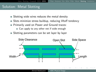 Intro Routing Crosstalk ECO DFM Flow Antenna Via Wire Filler Metal Slotting Validation
Solution: Metal Slotting
Slotting wide wires reduces the metal density
Slots minimize stress buildup, reducing liftoff tendency
Primarily used on Power and Ground traces:
Can apply to any other net if wide enough
Slotting parameters can be set layer by layer
Ahmed Abdelazeem ASIC Physical Design
 