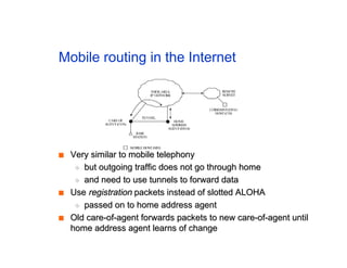 Mobile routing in the Internet
■
■ Very similar to mobile telephony
Very similar to mobile telephony
◆
◆ but outgoing traffic does not go through home
but outgoing traffic does not go through home
◆
◆ and need to use tunnels to forward data
and need to use tunnels to forward data
■
■ Use
Use registration
registration packets instead of slotted ALOHA
packets instead of slotted ALOHA
◆
◆ passed on to home address agent
passed on to home address agent
■
■ Old care-of-agent forwards packets to new care-of-agent until
Old care-of-agent forwards packets to new care-of-agent until
home address agent learns of change
home address agent learns of change
 