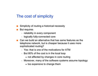 The cost of simplicity
■
■ Simplicity of routing a historical necessity
Simplicity of routing a historical necessity
■
■ But requires
But requires
◆
◆ reliability in every component
reliability in every component
◆
◆ logically fully-connected core
logically fully-connected core
■
■ Can we build an alternative that has same features as the
Can we build an alternative that has same features as the
telephone network, but is cheaper because it uses more
telephone network, but is cheaper because it uses more
sophisticated routing?
sophisticated routing?
◆
◆ Yes: that is one of the motivations for ATM
Yes: that is one of the motivations for ATM
◆
◆ But 80% of the cost is in the local loop
But 80% of the cost is in the local loop
✦
✦ not affected by changes in core routing
not affected by changes in core routing
◆
◆ Moreover, many of the software systems assume topology
Moreover, many of the software systems assume topology
✦
✦ too expensive to change them
too expensive to change them
 