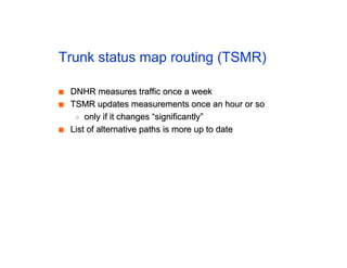 Trunk status map routing (TSMR)
■
■ DNHR measures traffic once a week
DNHR measures traffic once a week
■
■ TSMR updates measurements once an hour or so
TSMR updates measurements once an hour or so
◆
◆ only if it changes “significantly”
only if it changes “significantly”
■
■ List of alternative paths is more up to date
List of alternative paths is more up to date
 