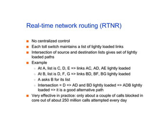 Real-time network routing (RTNR)
■
■ No centralized control
No centralized control
■
■ Each toll switch maintains a list of lightly loaded links
Each toll switch maintains a list of lightly loaded links
■
■ Intersection of source and destination lists gives set of lightly
Intersection of source and destination lists gives set of lightly
loaded paths
loaded paths
■
■ Example
Example
◆
◆ At A, list is C, D, E => links AC, AD, AE lightly loaded
At A, list is C, D, E => links AC, AD, AE lightly loaded
◆
◆ At B, list is D, F, G => links BD, BF, BG lightly loaded
At B, list is D, F, G => links BD, BF, BG lightly loaded
◆
◆ A asks B for its list
A asks B for its list
◆
◆ Intersection = D => AD and BD lightly loaded => ADB lightly
Intersection = D => AD and BD lightly loaded => ADB lightly
loaded => it is a good alternative path
loaded => it is a good alternative path
■
■ Very effective in practice: only about a couple of calls blocked in
Very effective in practice: only about a couple of calls blocked in
core out of about 250 million calls attempted every day
core out of about 250 million calls attempted every day
 
