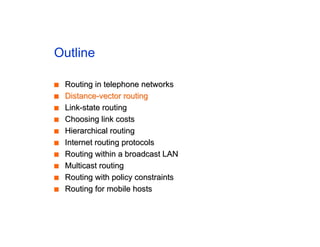Outline
■
■ Routing in telephone networks
Routing in telephone networks
■
■ Distance-vector routing
Distance-vector routing
■
■ Link-state routing
Link-state routing
■
■ Choosing link costs
Choosing link costs
■
■ Hierarchical routing
Hierarchical routing
■
■ Internet routing protocols
Internet routing protocols
■
■ Routing within a broadcast LAN
Routing within a broadcast LAN
■
■ Multicast routing
Multicast routing
■
■ Routing with policy constraints
Routing with policy constraints
■
■ Routing for mobile hosts
Routing for mobile hosts
 