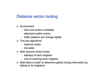 Distance vector routing
■
■ Environment
Environment
◆
◆ links and routers unreliable
links and routers unreliable
◆
◆ alternative paths scarce
alternative paths scarce
◆
◆ traffic patterns can change rapidly
traffic patterns can change rapidly
■
■ Two key algorithms
Two key algorithms
◆
◆ distance vector
distance vector
◆
◆ link-state
link-state
■
■ Both assume router knows
Both assume router knows
◆
◆ address of each neighbor
address of each neighbor
◆
◆ cost of reaching each neighbor
cost of reaching each neighbor
■
■ Both allow a router to determine global routing information by
Both allow a router to determine global routing information by
talking to its neighbors
talking to its neighbors
 