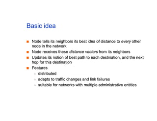 Basic idea
■
■ Node tells its neighbors its best idea of distance to
Node tells its neighbors its best idea of distance to every
every other
other
node in the network
node in the network
■
■ Node receives these
Node receives these distance vectors
distance vectors from its neighbors
from its neighbors
■
■ Updates its notion of best path to each destination, and the next
Updates its notion of best path to each destination, and the next
hop for this destination
hop for this destination
■
■ Features
Features
◆
◆ distributed
distributed
◆
◆ adapts to traffic changes and link failures
adapts to traffic changes and link failures
◆
◆ suitable for networks with multiple administrative entities
suitable for networks with multiple administrative entities
 