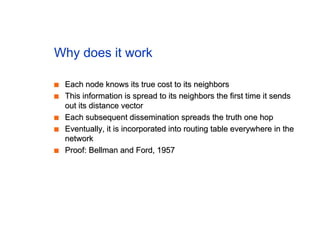 Why does it work
■
■ Each node knows its true cost to its neighbors
Each node knows its true cost to its neighbors
■
■ This information is spread to its neighbors the first time it sends
This information is spread to its neighbors the first time it sends
out its distance vector
out its distance vector
■
■ Each subsequent dissemination spreads the truth one hop
Each subsequent dissemination spreads the truth one hop
■
■ Eventually, it is incorporated into routing table everywhere in the
Eventually, it is incorporated into routing table everywhere in the
network
network
■
■ Proof: Bellman and Ford, 1957
Proof: Bellman and Ford, 1957
 
