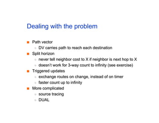 Dealing with the problem
■
■ Path vector
Path vector
◆
◆ DV carries path to reach each destination
DV carries path to reach each destination
■
■ Split horizon
Split horizon
◆
◆ never tell neighbor cost to X if neighbor is next hop to X
never tell neighbor cost to X if neighbor is next hop to X
◆
◆ doesn’t work for 3-way count to infinity (see exercise)
doesn’t work for 3-way count to infinity (see exercise)
■
■ Triggered updates
Triggered updates
◆
◆ exchange routes on change, instead of on timer
exchange routes on change, instead of on timer
◆
◆ faster count up to infinity
faster count up to infinity
■
■ More complicated
More complicated
◆
◆ source tracing
source tracing
◆
◆ DUAL
DUAL
 