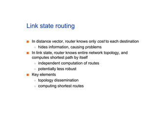 Link state routing
■
■ In distance vector, router knows only
In distance vector, router knows only cost
cost to each destination
to each destination
◆
◆ hides information, causing problems
hides information, causing problems
■
■ In link state, router knows entire network topology, and
In link state, router knows entire network topology, and
computes shortest path by itself
computes shortest path by itself
◆
◆ independent computation of routes
independent computation of routes
◆
◆ potentially less robust
potentially less robust
■
■ Key elements
Key elements
◆
◆ topology dissemination
topology dissemination
◆
◆ computing shortest routes
computing shortest routes
 