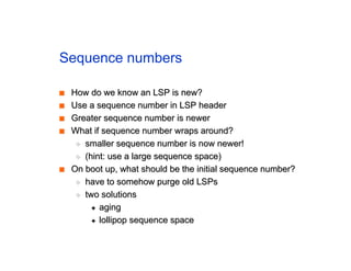 Sequence numbers
■
■ How do we know an LSP is new?
How do we know an LSP is new?
■
■ Use a sequence number in LSP header
Use a sequence number in LSP header
■
■ Greater sequence number is newer
Greater sequence number is newer
■
■ What if sequence number wraps around?
What if sequence number wraps around?
◆
◆ smaller sequence number is now newer!
smaller sequence number is now newer!
◆
◆ (hint: use a large sequence space)
(hint: use a large sequence space)
■
■ On boot up, what should be the initial sequence number?
On boot up, what should be the initial sequence number?
◆
◆ have to somehow purge old LSPs
have to somehow purge old LSPs
◆
◆ two solutions
two solutions
✦
✦ aging
aging
✦
✦ lollipop sequence space
lollipop sequence space
 