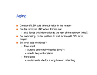 Aging
■
■ Creator of LSP puts timeout value in the header
Creator of LSP puts timeout value in the header
■
■ Router removes LSP when it times out
Router removes LSP when it times out
◆
◆ also floods this information to the rest of the network (why?)
also floods this information to the rest of the network (why?)
■
■ So, on booting, router just has to wait for its old LSPs to be
So, on booting, router just has to wait for its old LSPs to be
purged
purged
■
■ But what age to choose?
But what age to choose?
◆
◆ if too small
if too small
✦
✦ purged before fully flooded (why?)
purged before fully flooded (why?)
✦
✦ needs frequent updates
needs frequent updates
◆
◆ if too large
if too large
✦
✦ router waits idle for a long time on rebooting
router waits idle for a long time on rebooting
 