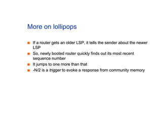 More on lollipops
■
■ If a router gets an older LSP, it tells the sender about the newer
If a router gets an older LSP, it tells the sender about the newer
LSP
LSP
■
■ So, newly booted router quickly finds out its most recent
So, newly booted router quickly finds out its most recent
sequence number
sequence number
■
■ It jumps to one more than that
It jumps to one more than that
■
■ -N/2 is a
-N/2 is a trigger
trigger to evoke a response from community memory
to evoke a response from community memory
 