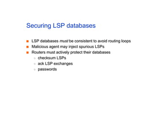 Securing LSP databases
■
■ LSP databases
LSP databases must
must be consistent to avoid routing loops
be consistent to avoid routing loops
■
■ Malicious agent may inject spurious LSPs
Malicious agent may inject spurious LSPs
■
■ Routers must actively protect their databases
Routers must actively protect their databases
◆
◆ checksum LSPs
checksum LSPs
◆
◆ ack LSP exchanges
ack LSP exchanges
◆
◆ passwords
passwords
 