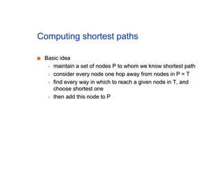 Computing shortest paths
■
■ Basic idea
Basic idea
◆
◆ maintain a set of nodes P to whom we know shortest path
maintain a set of nodes P to whom we know shortest path
◆
◆ consider every node one hop away from nodes in P = T
consider every node one hop away from nodes in P = T
◆
◆ find every way in which to reach a given node in T, and
find every way in which to reach a given node in T, and
choose shortest one
choose shortest one
◆
◆ then add this node to P
then add this node to P
 