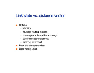 Link state vs. distance vector
■
■ Criteria
Criteria
◆
◆ stability
stability
◆
◆ multiple routing metrics
multiple routing metrics
◆
◆ convergence time after a change
convergence time after a change
◆
◆ communication overhead
communication overhead
◆
◆ memory overhead
memory overhead
■
■ Both are evenly matched
Both are evenly matched
■
■ Both widely used
Both widely used
 