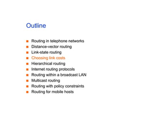 Outline
■
■ Routing in telephone networks
Routing in telephone networks
■
■ Distance-vector routing
Distance-vector routing
■
■ Link-state routing
Link-state routing
■
■ Choosing link costs
Choosing link costs
■
■ Hierarchical routing
Hierarchical routing
■
■ Internet routing protocols
Internet routing protocols
■
■ Routing within a broadcast LAN
Routing within a broadcast LAN
■
■ Multicast routing
Multicast routing
■
■ Routing with policy constraints
Routing with policy constraints
■
■ Routing for mobile hosts
Routing for mobile hosts
 