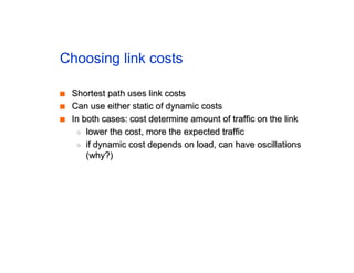 Choosing link costs
■
■ Shortest path uses link costs
Shortest path uses link costs
■
■ Can use either static of dynamic costs
Can use either static of dynamic costs
■
■ In both cases: cost determine amount of traffic on the link
In both cases: cost determine amount of traffic on the link
◆
◆ lower the cost, more the expected traffic
lower the cost, more the expected traffic
◆
◆ if dynamic cost depends on load, can have oscillations
if dynamic cost depends on load, can have oscillations
(why?)
(why?)
 