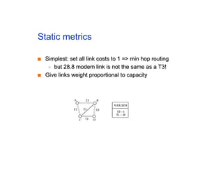Static metrics
■
■ Simplest: set all link costs to 1 => min hop routing
Simplest: set all link costs to 1 => min hop routing
◆
◆ but 28.8 modem link is not the same as a T3!
but 28.8 modem link is not the same as a T3!
■
■ Give links weight proportional to capacity
Give links weight proportional to capacity
 