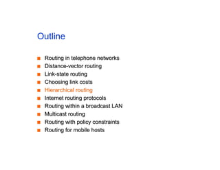 Outline
■
■ Routing in telephone networks
Routing in telephone networks
■
■ Distance-vector routing
Distance-vector routing
■
■ Link-state routing
Link-state routing
■
■ Choosing link costs
Choosing link costs
■
■ Hierarchical routing
Hierarchical routing
■
■ Internet routing protocols
Internet routing protocols
■
■ Routing within a broadcast LAN
Routing within a broadcast LAN
■
■ Multicast routing
Multicast routing
■
■ Routing with policy constraints
Routing with policy constraints
■
■ Routing for mobile hosts
Routing for mobile hosts
 