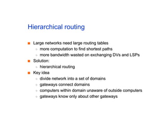 Hierarchical routing
■
■ Large networks need large routing tables
Large networks need large routing tables
◆
◆ more computation to find shortest paths
more computation to find shortest paths
◆
◆ more bandwidth wasted on exchanging DVs and LSPs
more bandwidth wasted on exchanging DVs and LSPs
■
■ Solution:
Solution:
◆
◆ hierarchical routing
hierarchical routing
■
■ Key idea
Key idea
◆
◆ divide network into a set of domains
divide network into a set of domains
◆
◆ gateways connect domains
gateways connect domains
◆
◆ computers within domain unaware of outside computers
computers within domain unaware of outside computers
◆
◆ gateways know only about other gateways
gateways know only about other gateways
 