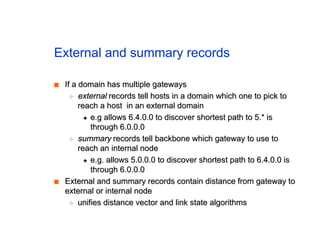 External and summary records
■
■ If a domain has multiple gateways
If a domain has multiple gateways
◆
◆ external
external records tell hosts in a domain which one to pick to
records tell hosts in a domain which one to pick to
reach a host in an external domain
reach a host in an external domain
✦
✦ e.g allows 6.4.0.0 to discover shortest path to 5.* is
e.g allows 6.4.0.0 to discover shortest path to 5.* is
through 6.0.0.0
through 6.0.0.0
◆
◆ summary
summary records tell backbone which gateway to use to
records tell backbone which gateway to use to
reach an internal node
reach an internal node
✦
✦ e.g. allows 5.0.0.0 to discover shortest path to 6.4.0.0 is
e.g. allows 5.0.0.0 to discover shortest path to 6.4.0.0 is
through 6.0.0.0
through 6.0.0.0
■
■ External and summary records contain distance from gateway to
External and summary records contain distance from gateway to
external or internal node
external or internal node
◆
◆ unifies distance vector and link state algorithms
unifies distance vector and link state algorithms
 