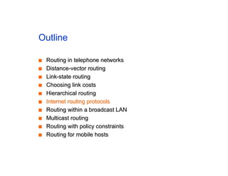 Outline
■
■ Routing in telephone networks
Routing in telephone networks
■
■ Distance-vector routing
Distance-vector routing
■
■ Link-state routing
Link-state routing
■
■ Choosing link costs
Choosing link costs
■
■ Hierarchical routing
Hierarchical routing
■
■ Internet routing protocols
Internet routing protocols
■
■ Routing within a broadcast LAN
Routing within a broadcast LAN
■
■ Multicast routing
Multicast routing
■
■ Routing with policy constraints
Routing with policy constraints
■
■ Routing for mobile hosts
Routing for mobile hosts
 