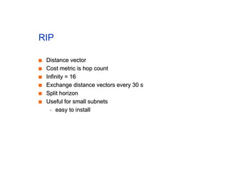 RIP
■
■ Distance vector
Distance vector
■
■ Cost metric is hop count
Cost metric is hop count
■
■ Infinity = 16
Infinity = 16
■
■ Exchange distance vectors every 30 s
Exchange distance vectors every 30 s
■
■ Split horizon
Split horizon
■
■ Useful for small subnets
Useful for small subnets
◆
◆ easy to install
easy to install
 