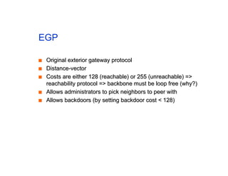 EGP
■
■ Original exterior gateway protocol
Original exterior gateway protocol
■
■ Distance-vector
Distance-vector
■
■ Costs are either 128 (reachable) or 255 (unreachable) =>
Costs are either 128 (reachable) or 255 (unreachable) =>
reachability protocol => backbone must be loop free (why?)
reachability protocol => backbone must be loop free (why?)
■
■ Allows administrators to pick neighbors to peer with
Allows administrators to pick neighbors to peer with
■
■ Allows backdoors (by setting backdoor cost < 128)
Allows backdoors (by setting backdoor cost < 128)
 