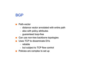 BGP
■
■ Path-vector
Path-vector
◆
◆ distance vector annotated with entire path
distance vector annotated with entire path
◆
◆ also with policy attributes
also with policy attributes
◆
◆ guaranteed loop-free
guaranteed loop-free
■
■ Can use non-tree backbone topologies
Can use non-tree backbone topologies
■
■ Uses TCP to disseminate DVs
Uses TCP to disseminate DVs
◆
◆ reliable
reliable
◆
◆ but subject to TCP flow control
but subject to TCP flow control
■
■ Policies are complex to set up
Policies are complex to set up
 