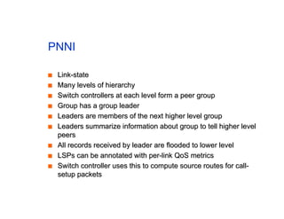 PNNI
■
■ Link-state
Link-state
■
■ Many levels of hierarchy
Many levels of hierarchy
■
■ Switch controllers at each level form a peer group
Switch controllers at each level form a peer group
■
■ Group has a group leader
Group has a group leader
■
■ Leaders are members of the next higher level group
Leaders are members of the next higher level group
■
■ Leaders summarize information about group to tell higher level
Leaders summarize information about group to tell higher level
peers
peers
■
■ All records received by leader are flooded to lower level
All records received by leader are flooded to lower level
■
■ LSPs can be annotated with per-link QoS metrics
LSPs can be annotated with per-link QoS metrics
■
■ Switch controller uses this to compute source routes for call-
Switch controller uses this to compute source routes for call-
setup packets
setup packets
 