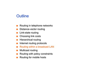 Outline
■
■ Routing in telephone networks
Routing in telephone networks
■
■ Distance-vector routing
Distance-vector routing
■
■ Link-state routing
Link-state routing
■
■ Choosing link costs
Choosing link costs
■
■ Hierarchical routing
Hierarchical routing
■
■ Internet routing protocols
Internet routing protocols
■
■ Routing within a broadcast LAN
Routing within a broadcast LAN
■
■ Multicast routing
Multicast routing
■
■ Routing with policy constraints
Routing with policy constraints
■
■ Routing for mobile hosts
Routing for mobile hosts
 