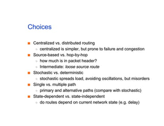 Choices
■
■ Centralized vs. distributed routing
Centralized vs. distributed routing
◆
◆ centralized is simpler, but prone to failure and congestion
centralized is simpler, but prone to failure and congestion
■
■ Source-based vs. hop-by-hop
Source-based vs. hop-by-hop
◆
◆ how much is in packet header?
how much is in packet header?
◆
◆ Intermediate:
Intermediate: loose source route
loose source route
■
■ Stochastic vs. deterministic
Stochastic vs. deterministic
◆
◆ stochastic spreads load, avoiding oscillations, but misorders
stochastic spreads load, avoiding oscillations, but misorders
■
■ Single vs. multiple path
Single vs. multiple path
◆
◆ primary and alternative paths (compare with stochastic)
primary and alternative paths (compare with stochastic)
■
■ State-dependent vs. state-independent
State-dependent vs. state-independent
◆
◆ do routes depend on current network state (e.g. delay)
do routes depend on current network state (e.g. delay)
 