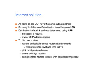 Internet solution
■
■ All hosts on the LAN have the same subnet address
All hosts on the LAN have the same subnet address
■
■ So, easy to determine if destination is on the same LAN
So, easy to determine if destination is on the same LAN
■
■ Destination’s datalink address determined using ARP
Destination’s datalink address determined using ARP
◆
◆ broadcast a request
broadcast a request
◆
◆ owner of IP address replies
owner of IP address replies
■
■ To discover routers
To discover routers
◆
◆ routers periodically sends router advertisements
routers periodically sends router advertisements
✦
✦ with preference level and time to live
with preference level and time to live
◆
◆ pick most preferred router
pick most preferred router
◆
◆ delete overage records
delete overage records
◆
◆ can also force routers to reply with
can also force routers to reply with solicitation message
solicitation message
 