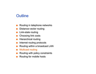 Outline
■
■ Routing in telephone networks
Routing in telephone networks
■
■ Distance-vector routing
Distance-vector routing
■
■ Link-state routing
Link-state routing
■
■ Choosing link costs
Choosing link costs
■
■ Hierarchical routing
Hierarchical routing
■
■ Internet routing protocols
Internet routing protocols
■
■ Routing within a broadcast LAN
Routing within a broadcast LAN
■
■ Multicast routing
Multicast routing
■
■ Routing with policy constraints
Routing with policy constraints
■
■ Routing for mobile hosts
Routing for mobile hosts
 