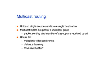 Multicast routing
■
■ Unicast: single source sends to a single destination
Unicast: single source sends to a single destination
■
■ Multicast: hosts are part of a
Multicast: hosts are part of a multicast group
multicast group
◆
◆ packet sent by
packet sent by any
any member of a group are received by
member of a group are received by all
all
■
■ Useful for
Useful for
◆
◆ multiparty videoconference
multiparty videoconference
◆
◆ distance learning
distance learning
◆
◆ resource location
resource location
 