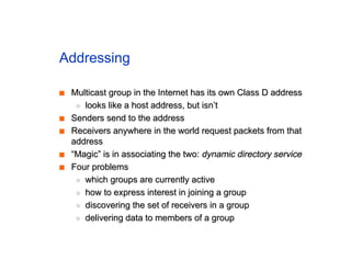 Addressing
■
■ Multicast group in the Internet has its own Class D address
Multicast group in the Internet has its own Class D address
◆
◆ looks like a host address, but isn’t
looks like a host address, but isn’t
■
■ Senders send to the address
Senders send to the address
■
■ Receivers anywhere in the world request packets from that
Receivers anywhere in the world request packets from that
address
address
■
■ “Magic” is in associating the two:
“Magic” is in associating the two: dynamic directory service
dynamic directory service
■
■ Four problems
Four problems
◆
◆ which groups are currently active
which groups are currently active
◆
◆ how to express interest in joining a group
how to express interest in joining a group
◆
◆ discovering the set of receivers in a group
discovering the set of receivers in a group
◆
◆ delivering data to members of a group
delivering data to members of a group
 
