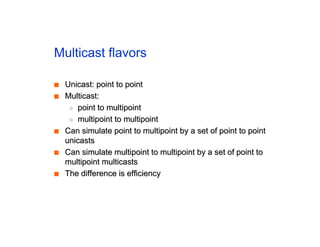 Multicast flavors
■
■ Unicast: point to point
Unicast: point to point
■
■ Multicast:
Multicast:
◆
◆ point to multipoint
point to multipoint
◆
◆ multipoint to multipoint
multipoint to multipoint
■
■ Can simulate point to multipoint by a set of point to point
Can simulate point to multipoint by a set of point to point
unicasts
unicasts
■
■ Can simulate multipoint to multipoint by a set of point to
Can simulate multipoint to multipoint by a set of point to
multipoint multicasts
multipoint multicasts
■
■ The difference is efficiency
The difference is efficiency
 