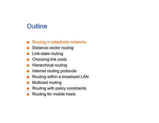 Outline
■
■ Routing in telephone networks
Routing in telephone networks
■
■ Distance-vector routing
Distance-vector routing
■
■ Link-state routing
Link-state routing
■
■ Choosing link costs
Choosing link costs
■
■ Hierarchical routing
Hierarchical routing
■
■ Internet routing protocols
Internet routing protocols
■
■ Routing within a broadcast LAN
Routing within a broadcast LAN
■
■ Multicast routing
Multicast routing
■
■ Routing with policy constraints
Routing with policy constraints
■
■ Routing for mobile hosts
Routing for mobile hosts
 