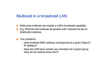 Multicast in a broadcast LAN
■
■ Wide area multicast can exploit a LAN’s broadcast capability
Wide area multicast can exploit a LAN’s broadcast capability
■
■ E.g. Ethernet will multicast all packets with multicast bit set on
E.g. Ethernet will multicast all packets with multicast bit set on
destination address
destination address
■
■ Two problems:
Two problems:
◆
◆ what multicast MAC address corresponds to a given Class D
what multicast MAC address corresponds to a given Class D
IP address?
IP address?
◆
◆ does the LAN have contain any members for a given group
does the LAN have contain any members for a given group
(why do we need to know this?)
(why do we need to know this?)
 