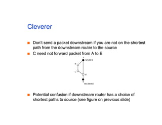 Cleverer
■
■ Don’t send a packet downstream if you are not on the shortest
Don’t send a packet downstream if you are not on the shortest
path from the downstream router to the source
path from the downstream router to the source
■
■ C need not forward packet from A to E
C need not forward packet from A to E
■
■ Potential confusion if downstream router has a choice of
Potential confusion if downstream router has a choice of
shortest paths to source (see figure on previous slide)
shortest paths to source (see figure on previous slide)
 