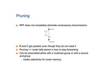 Pruning
■
■ RPF does not completely eliminate unnecessary transmissions
RPF does not completely eliminate unnecessary transmissions
■
■ B and C get packets even though they do not need it
B and C get packets even though they do not need it
■
■ Pruning => router tells parent in tree to stop forwarding
Pruning => router tells parent in tree to stop forwarding
■
■ Can be associated either with a multicast group or with a source
Can be associated either with a multicast group or with a source
and
and group
group
◆
◆ trades selectivity for router memory
trades selectivity for router memory
 
