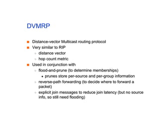 DVMRP
■
■ Distance-vector Multicast routing protocol
Distance-vector Multicast routing protocol
■
■ Very similar to RIP
Very similar to RIP
◆
◆ distance vector
distance vector
◆
◆ hop count metric
hop count metric
■
■ Used in conjunction with
Used in conjunction with
◆
◆ flood-and-prune (to determine memberships)
flood-and-prune (to determine memberships)
✦
✦ prunes store per-source and per-group information
prunes store per-source and per-group information
◆
◆ reverse-path forwarding (to decide where to forward a
reverse-path forwarding (to decide where to forward a
packet)
packet)
◆
◆ explicit join messages to reduce join latency (but no source
explicit join messages to reduce join latency (but no source
info, so still need flooding)
info, so still need flooding)
 