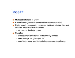 MOSPF
■
■ Multicast extension to OSPF
Multicast extension to OSPF
■
■ Routers flood group membership information with LSPs
Routers flood group membership information with LSPs
■
■ Each router independently computes shortest-path tree that only
Each router independently computes shortest-path tree that only
includes multicast-capable routers
includes multicast-capable routers
◆
◆ no need to flood and prune
no need to flood and prune
■
■ Complex
Complex
◆
◆ interactions with external and summary records
interactions with external and summary records
◆
◆ need storage per group per link
need storage per group per link
◆
◆ need to compute shortest path tree per source and group
need to compute shortest path tree per source and group
 