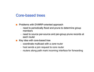 Core-based trees
■
■ Problems with DVMRP-oriented approach
Problems with DVMRP-oriented approach
◆
◆ need to periodically flood and prune to determine group
need to periodically flood and prune to determine group
members
members
◆
◆ need to source per-source and per-group prune records at
need to source per-source and per-group prune records at
each router
each router
■
■ Key idea with core-based tree
Key idea with core-based tree
◆
◆ coordinate multicast with a
coordinate multicast with a core
core router
◆ host sends a join request to core router
◆ routers along path mark incoming interface for forwarding
 
